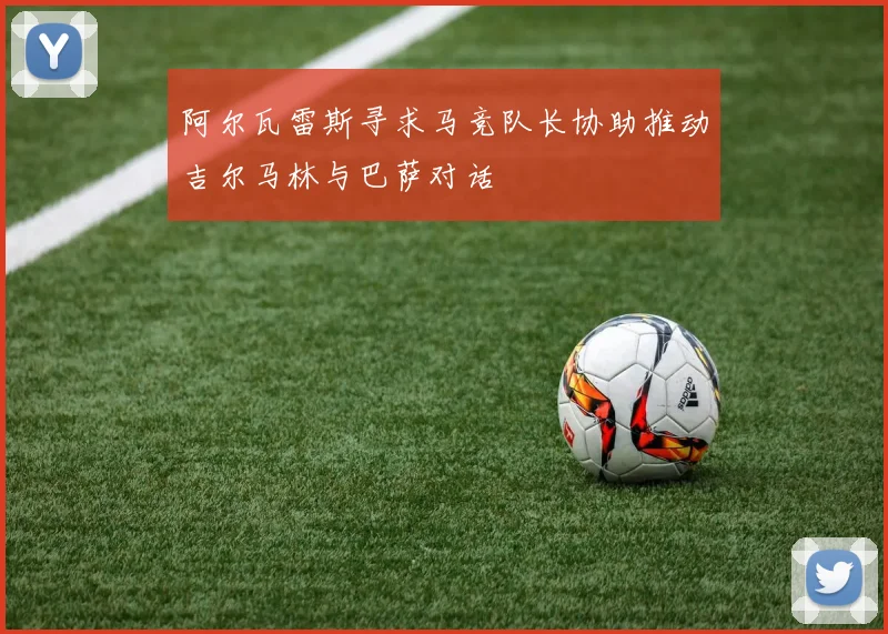 阿尔瓦雷斯寻求马竞队长协助推动吉尔马林与巴萨对话