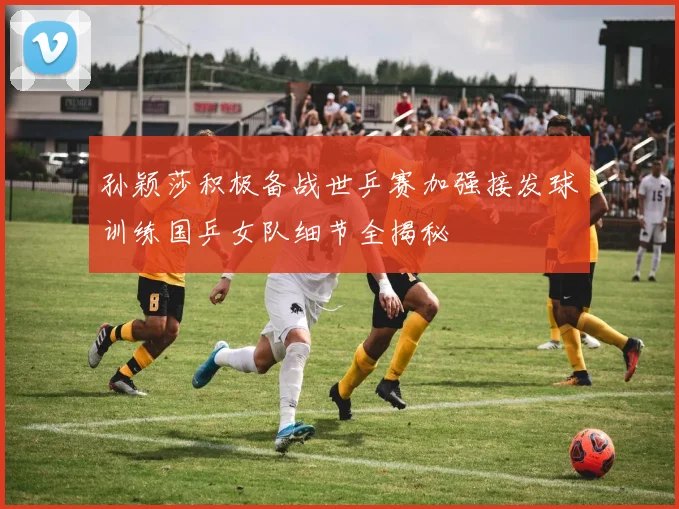 孙颖莎积极备战世乒赛加强接发球训练国乒女队细节全揭秘