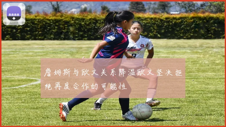 詹姆斯与欧文关系降温欧文坚决拒绝再度合作的可能性