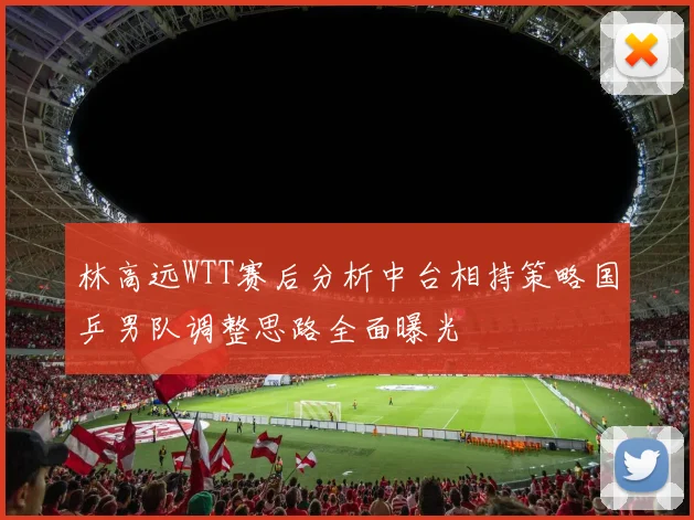 林高远WTT赛后分析中台相持策略国乒男队调整思路全面曝光
