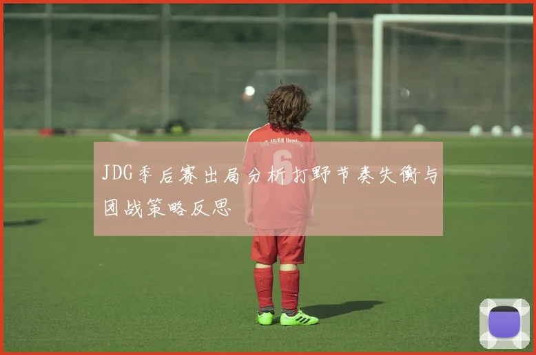 JDG季后赛出局分析打野节奏失衡与团战策略反思