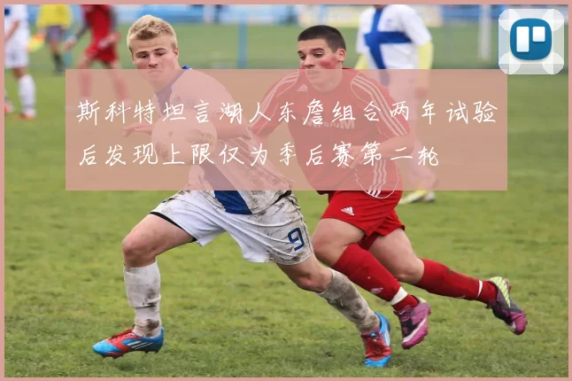 斯科特坦言湖人东詹组合两年试验后发现上限仅为季后赛第二轮