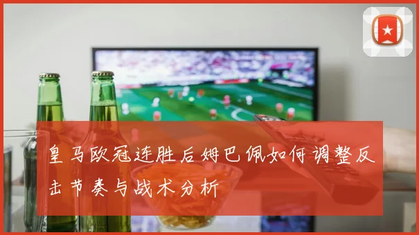 皇马欧冠连胜后姆巴佩如何调整反击节奏与战术分析
