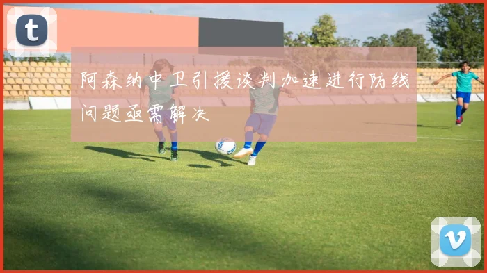 阿森纳中卫引援谈判加速进行防线问题亟需解决